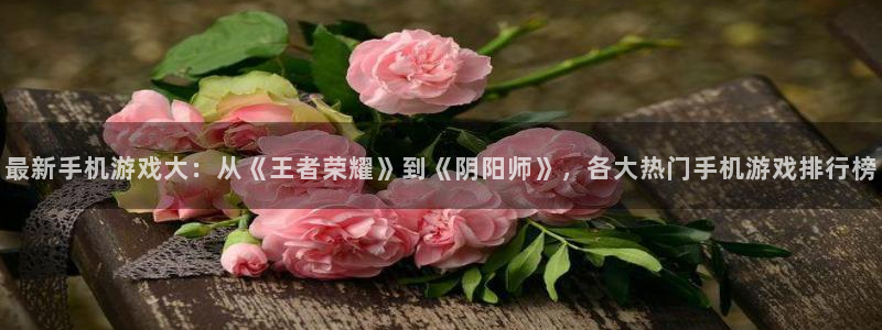 极悦娱乐官方注册登录:最新手机游戏大:从《王者荣耀》到《阴阳