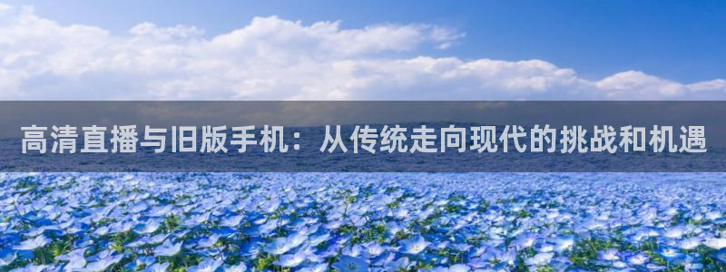 小九足球直播：高清直播与旧版手机：从传统走向现代的挑战和机遇